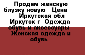 Продам женскую блузку новую › Цена ­ 680 - Иркутская обл., Иркутск г. Одежда, обувь и аксессуары » Женская одежда и обувь   